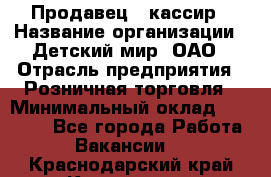 Продавец - кассир › Название организации ­ Детский мир, ОАО › Отрасль предприятия ­ Розничная торговля › Минимальный оклад ­ 25 000 - Все города Работа » Вакансии   . Краснодарский край,Кропоткин г.